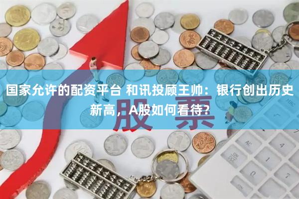 国家允许的配资平台 和讯投顾王帅：银行创出历史新高，A股如何看待？