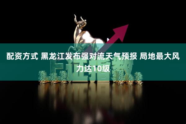 配资方式 黑龙江发布强对流天气预报 局地最大风力达10级