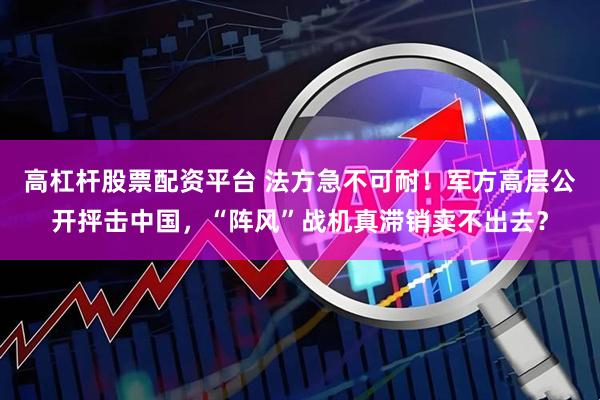 高杠杆股票配资平台 法方急不可耐！军方高层公开抨击中国，“阵风”战机真滞销卖不出去？