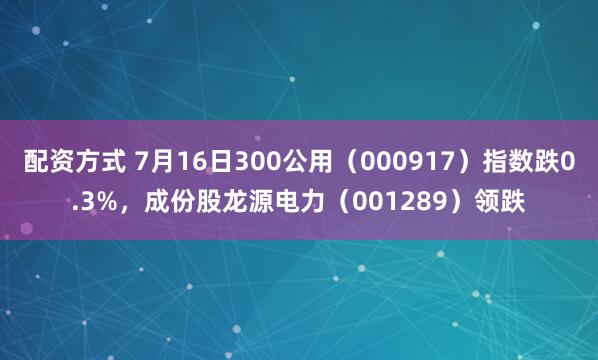 配资方式 7月16日300公用（000917）指数跌0.3%，成份股龙源电力（001289）领跌
