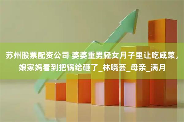 苏州股票配资公司 婆婆重男轻女月子里让吃咸菜，娘家妈看到把锅给砸了_林晓芸_母亲_满月