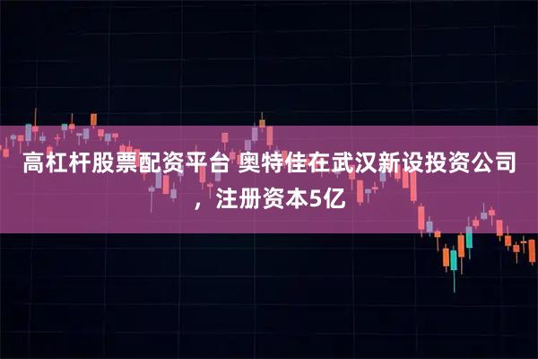 高杠杆股票配资平台 奥特佳在武汉新设投资公司，注册资本5亿