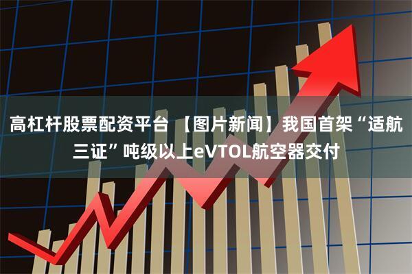 高杠杆股票配资平台 【图片新闻】我国首架“适航三证”吨级以上eVTOL航空器交付