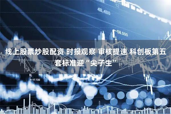 线上股票炒股配资 时报观察 审核提速 科创板第五套标准迎“尖子生”