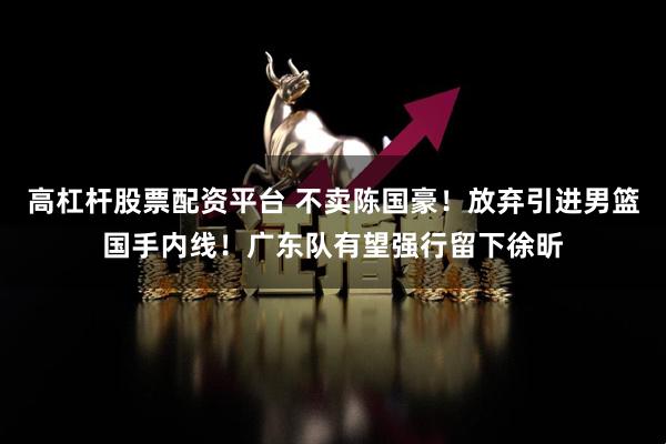 高杠杆股票配资平台 不卖陈国豪！放弃引进男篮国手内线！广东队有望强行留下徐昕