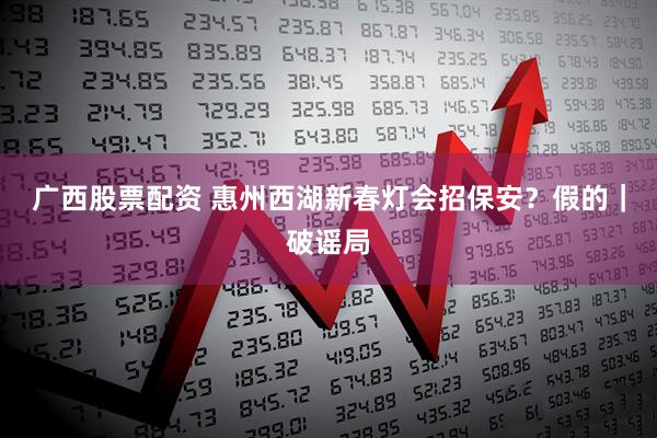 广西股票配资 惠州西湖新春灯会招保安？假的｜破谣局
