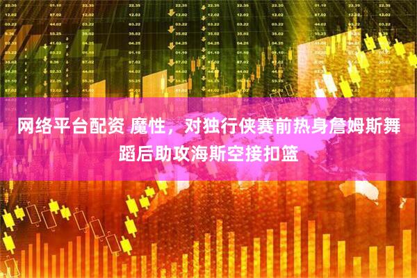 网络平台配资 魔性，对独行侠赛前热身詹姆斯舞蹈后助攻海斯空接扣篮