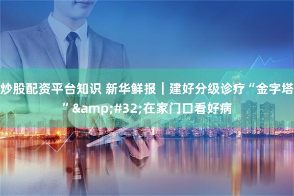 炒股配资平台知识 新华鲜报｜建好分级诊疗“金字塔” 在家门口看好病