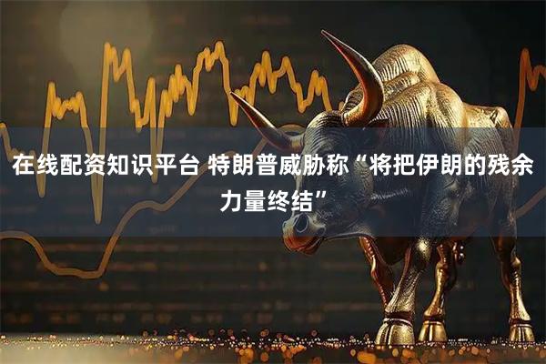 在线配资知识平台 特朗普威胁称“将把伊朗的残余力量终结”