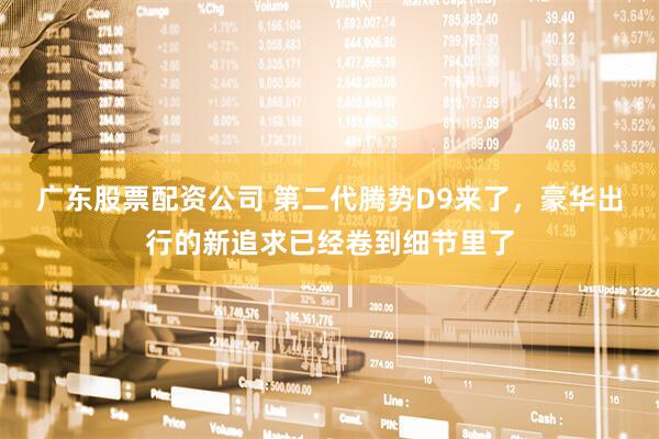 广东股票配资公司 第二代腾势D9来了，豪华出行的新追求已经卷到细节里了