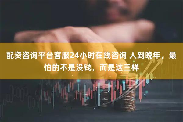 配资咨询平台客服24小时在线咨询 人到晚年，最怕的不是没钱，而是这三样