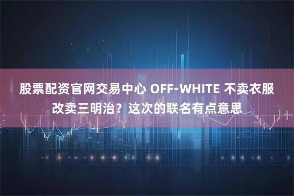 股票配资官网交易中心 OFF-WHITE 不卖衣服改卖三明治？这次的联名有点意思