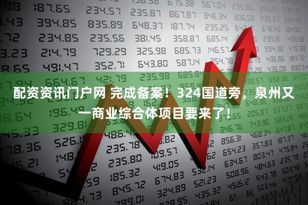 配资资讯门户网 完成备案！324国道旁，泉州又一商业综合体项目要来了！