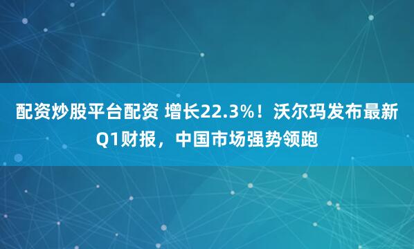 配资炒股平台配资 增长22.3%！沃尔玛发布最新Q1财报，中国市场强势领跑
