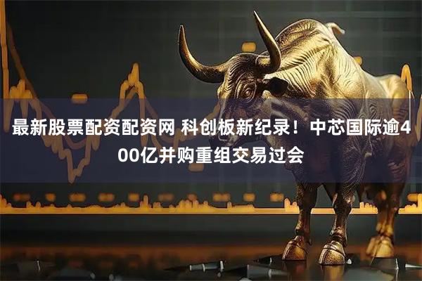 最新股票配资配资网 科创板新纪录！中芯国际逾400亿并购重组交易过会