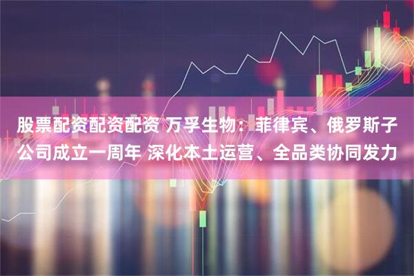 股票配资配资配资 万孚生物：菲律宾、俄罗斯子公司成立一周年 深化本土运营、全品类协同发力