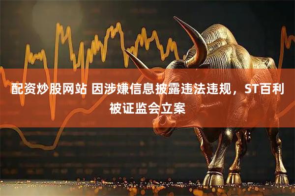 配资炒股网站 因涉嫌信息披露违法违规，ST百利被证监会立案