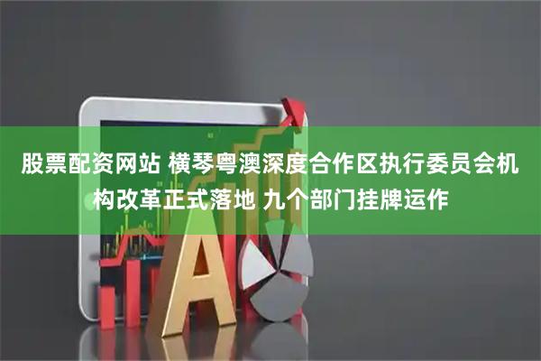 股票配资网站 横琴粤澳深度合作区执行委员会机构改革正式落地 九个部门挂牌运作